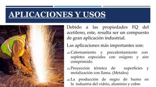 APLICACIONES Y USOS 
Debido a las propiedades FQ del 
acetileno, este, resulta ser un compuesto 
de gran aplicación industrial. 
Las aplicaciones más importantes son: 
Calentamiento y precalentamiento con 
sopletes especiales con oxígeno y aire 
comprimido. 
Proyección térmica de superficies y 
metalización con llama. (Metales) 
La producción de negro de humo en 
la industria del vidrio, aluminio y cobre 
 
