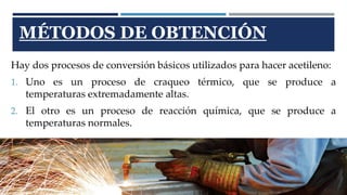 MÉTODOS DE OBTENCIÓN 
Hay dos procesos de conversión básicos utilizados para hacer acetileno: 
1. Uno es un proceso de craqueo térmico, que se produce a 
temperaturas extremadamente altas. 
2. El otro es un proceso de reacción química, que se produce a 
temperaturas normales. 
 