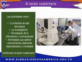 Las actividades como :
• La industria de alta
tecnología
• La investigación
• Tecnologías de la
información y comunicación
• Actividades que aplican
conocimientos altamente
especializados y complejos
Conforman el sector cuaternario
 