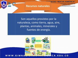 Recursos naturales
Son aquellos provistos por la
naturaleza, como tierra, agua, aire,
plantas, animales, minerales y
fuentes de energía.
 