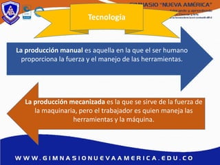 Tecnología
La producción manual es aquella en la que el ser humano
proporciona la fuerza y el manejo de las herramientas.
La producción mecanizada es la que se sirve de la fuerza de
la maquinaria, pero el trabajador es quien maneja las
herramientas y la máquina.
 