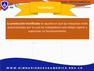 Tecnología
La producción tecnificada es aquella en que las máquinas están
automatizadas por lo cual los trabajadores solo deben operar y
supervisar su funcionamiento.
 
