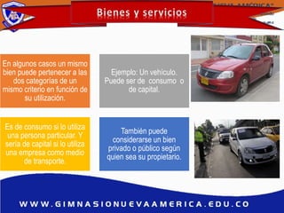 En algunos casos un mismo
bien puede pertenecer a las
dos categorías de un
mismo criterio en función de
su utilización.
Ejemplo: Un vehículo.
Puede ser de consumo o
de capital.
Es de consumo si lo utiliza
una persona particular. Y
sería de capital si lo utiliza
una empresa como medio
de transporte.
También puede
considerarse un bien
privado o público según
quien sea su propietario.
 