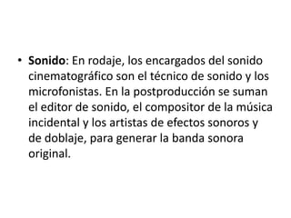 Sonido: En rodaje, los encargados del sonido cinematográfico son el técnico de sonido y los microfonistas. En la postproducción se suman el editor de sonido, el compositor de la música incidental y los artistas de efectos sonoros y de doblaje, para generar la banda sonora original.