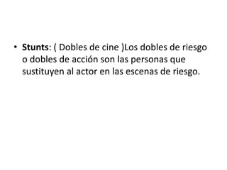 Stunts: ( Dobles de cine )Los dobles de riesgo o dobles de acción son las personas que sustituyen al actor en las escenas de riesgo.