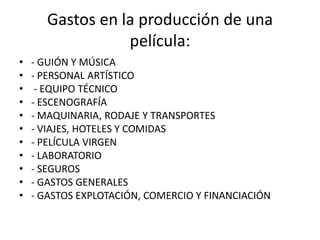 Gastos en la producción de una película:- GUIÓN Y MÚSICA- PERSONAL ARTÍSTICO - EQUIPO TÉCNICO- ESCENOGRAFÍA - MAQUINARIA, RODAJE Y TRANSPORTES - VIAJES, HOTELES Y COMIDAS - PELÍCULA VIRGEN - LABORATORIO - SEGUROS - GASTOS GENERALES - GASTOS EXPLOTACIÓN, COMERCIO Y FINANCIACIÓN 