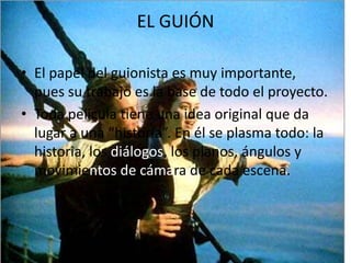 EL GUIÓN El papel del guionista es muy importante, pues su trabajo es la base de todo el proyecto.Toda película tiene una idea original que da lugar a una “historia”. En él se plasma todo: la historia, los diálogos, los planos, ángulos y movimientos de cámarade cada escena.