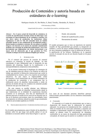 FINTDI 2009                                                                                                                             261



          Producción de Contenidos y autoría basada en
                    estándares de e-learning
                           Rodríguez-Artacho, M., Ros Muñoz, S., Read, Timothy., Hernández, R., Reula, E.
                                                           ETSI Informática (UNED)

                                   {miguel,tread}@lsi.uned.es , {sros,roberto}@scc.uned.es, ereula@pas.uned.es



Abstract— En el marco actual del desarrollo de estándares, la                        •          Diseño del contenido
creación de especificaciones formales ad-hoc ha dado lugar a las
estrategias de aprovechamiento de los estándares existentes. En                      •          Diseño de la planificación y tareas
este nuevo marco de producción, las instituciones deben                              •          Herramientas de autoría
replantearse el ciclo de vida del contenido hacia un modelo
sostenible basado en una combinación de investigación propia y
diseño basado en estándares existentes. De esta manera es posible
integrar a los docentes en la autoría de contenido estandarizado
                                                                          El modelo presupone que se tiene un repositorio de material
mediante una estrategia de producción institucional y con el uso          reusable de baja granularidad que permita su integración en
herramientas que implementen este diseño instruccional a un               módulos y cursos de mayor entidad mediante la incorporación
mayor nivel de abstracción que el que permiten los VLE,                   de otros elementos pedagógicos como la definición de tareas y
evitando el enfoque de las herramientas dirigidas por sintaxis.           la panificación de las mismas. Detallamos en la siguiente
                                                                          sección el concepto de caso de uso docente basado en los pasos
                                                                          anteriores.
                      I.      INTRODUCCIÓN
    En el contexto del proceso de creación de material
educativo en e-learning, la noción de estándar ha sido
considerada el paso fundamental para el desarrollo de una
industria del e-learning, basado en la reutilización y la
interoperabilidad de componentes intercambiables.
    En un entorno institucional el despliegue de estrategias de
uso de estándares pasa por ofrecer a los usuarios un marco de
trabajo que permita la abstracción instruccional que oculte la
complejidad de los mismos, salvo a los expertos en tecnologías
educativas. En este marco es imprescindible contar
previamente a nivel institucional con un diseño estratégico de
la producción de contenidos y un compromiso por la
elaboración previa de plantillas instruccionales a modo de
patrones de diseño del que los creadores de contenido puedan
instanciar más que crear desde cero.
    De esta manera es posible plantear una biblioteca                                     Figura 1: Creación de patrones instruccionales
suficientemente amplia de plantillas instruccionales desde la
que implementar en su totalidad las experiencias docentes
existentes en la institución. Esta fase de identificación de              Los casos de uso docentes permiten identificar patrones
patrones pasa por el estudio de los casos de uso docentes que se          instruccionales parametrizables con los elementos mencionados
dan en la docencia universitaria, tanto los consolidados como             anteriormente.
los propuestos en reformas educativas como la que actualmente
afronta la universidad española en el EEES.                                A. Contenido
                                                                               El contenido es el cuerpo de conocimiento que se tiene a
  II.   ESCENARIOS DOCENTES Y PATRONES INSTRUCCIONALES                     disposición del docente para la elaboración de material
                                                                           adecuado. Los procesos de estandarización han resultado ser
                                                                           útiles en muchos de los casos para estructurar y etiquetar con
En el modelo que proponemos, para el diseño de las plantillas o            metadatos a determinado conjunto de contenido. Como tal, la
patrones sobre los que luego será posible aplicar el uso de                autoría se plantea como la construcción de elementos
estándares es necesario definir varias fases (Figura 1) que son:           reutilizables en un marco de desarrollo de baja granularidad
                                                                           conceptual, de manera que la autoría no se plantee a este nivel




                     Martín Llamas Nistal, Manuel Caeiro Rodríguez y Juan Manuel Santos Gago, editores
                  FINTDI 2009: Fomento e Innovación con Nuevas Tecnologías en la Docencia de la Ingeniería
                 ISBN 978-84-8158-463-9 © 2009 IEEE, Sociedad de Educación: Capítulos Español y Portugués
 