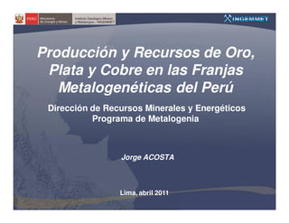 Producción y Recursos de Oro,
 Plata y Cobre en las Franjas
   Metalogenéticas del Perú
 Dirección de Recursos Minerales y Energéticos
           Programa de Metalogenia



                 Jorge ACOSTA



                 Lima, abril 2011
 
