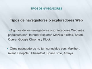 TIPOS DE NAVEGADORES
Tipos de navegadores o exploradores Web
• Algunos de los navegadores o exploradores Web más
populares son: Internet Explorer, Mozilla Firefox, Safari,
Opera, Google Chrome y Flock.
• Otros navegadores no tan conocidos son: Maxthon,
Avant, DeepNet, PhaseOut, SpaceTime, Amaya
 