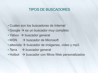TIPOS DE BUSCADORES
• Cuales son los buscadores de Internet
• Google  es un buscador muy completo
• Yahoo  buscador general
• MSN  buscador de Microsoft
• altavista  buscador de imágenes, video y mp3
• Terra  buscador general
• Hotbot  buscador con filtros Web personalizados
 