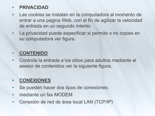 • PRIVACIDAD
• Las cookies se instalan en la computadora al momento de
entrar a una pagina Web, con el fin de agilizar la velocidad
de entrada en un segundo intento.
• La privacidad puede especificar si permite o no copies en
su computadora ver figura.
• CONTENIDO
• Controla la entrada a los sitios para adultos mediante el
asesor de contenidos ver la siguiente figura.
• CONEXIONES
• Se pueden hacer dos tipos de conexiones:
• mediante un fax MODEM
• Conexión de red de área local LAN (TCP/IP)
 