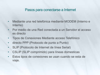 Pasos para conectarse a Internet
• Mediante una red telefónica mediante MODEM (Interno e
Interno)
• Por medio de una Red conectada a un Servidor el acceso
es directo
• Tipos de Conexiones Mediante acceso Telefónico
• directo PPP (Protocolo de punto a Punto)
• SLIP (Protocolo de Internet de línea Serial)
• CSLIP (SLIP comprimido) para líneas domesticas
• Estos tipos de conexiones se usan cuando se esta de
viaje.
 