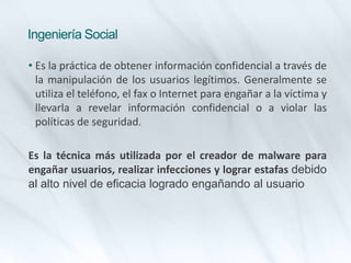 Ingeniería Social
• Es la práctica de obtener información confidencial a través de
la manipulación de los usuarios legítimos. Generalmente se
utiliza el teléfono, el fax o Internet para engañar a la víctima y
llevarla a revelar información confidencial o a violar las
políticas de seguridad.
Es la técnica más utilizada por el creador de malware para
engañar usuarios, realizar infecciones y lograr estafas debido
al alto nivel de eficacia logrado engañando al usuario
 