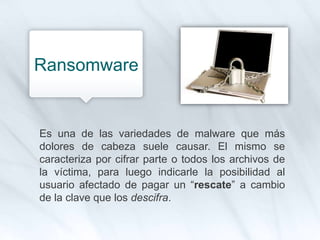 Es una de las variedades de malware que más
dolores de cabeza suele causar. El mismo se
caracteriza por cifrar parte o todos los archivos de
la víctima, para luego indicarle la posibilidad al
usuario afectado de pagar un “rescate” a cambio
de la clave que los descifra.
Ransomware
 