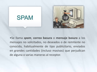 SPAM
•Se llama spam, correo basura o mensaje basura a los
mensajes no solicitados, no deseados o de remitente no
conocido, habitualmente de tipo publicitario, enviados
en grandes cantidades (incluso masivas) que perjudican
de alguna o varias maneras al receptor.
 