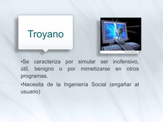 •Se caracteriza por simular ser inofensivo,
útil, benigno o por mimetizarse en otros
programas.
•Necesita de la Ingeniería Social (engañar al
usuario)
Troyano
 