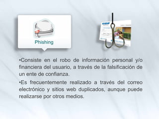 •Consiste en el robo de información personal y/o
financiera del usuario, a través de la falsificación de
un ente de confianza.
•Es frecuentemente realizado a través del correo
electrónico y sitios web duplicados, aunque puede
realizarse por otros medios.
Phishing
 
