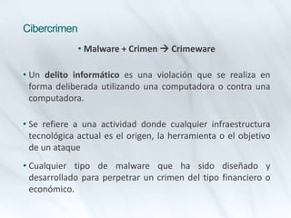 Cibercrimen
• Malware + Crimen  Crimeware
• Un delito informático es una violación que se realiza en
forma deliberada utilizando una computadora o contra una
computadora.
• Se refiere a una actividad donde cualquier infraestructura
tecnológica actual es el origen, la herramienta o el objetivo
de un ataque
• Cualquier tipo de malware que ha sido diseñado y
desarrollado para perpetrar un crimen del tipo financiero o
económico.
 