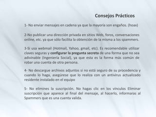 Consejos Prácticos
1- No enviar mensajes en cadena ya que la mayoría son engaños. (hoax)
2-No publicar una dirección privada en sitios Web, foros, conversaciones
online, etc. ya que sólo facilita la obtención de la misma a los spammers.
3-Si usa webmail (Hotmail, Yahoo, gmail, etc). Es recomendable utilizar
claves seguras y configurar la pregunta secreta de una forma que no sea
adivinable (Ingeniería Social), ya que esta es la forma más común de
robar una cuenta de otra persona.
4- No descargue archivos adjuntos si no está seguro de su procedencia y
cuando lo haga, asegúrese que lo realiza con un antivirus actualizado
residente instalado en el equipo
5- No elimines la suscripción. No hagas clic en los vínculos Eliminar
suscripción que aparece al final del mensaje, al hacerlo, informaras al
Spammers que es una cuenta valida.
 