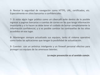 6- Revisar la seguridad de navegación como HTTPS, URL, certificados, etc.
Especialmente en sitios bancarios o confidenciales.
7- Si visita algún lugar público como un cibercafé evite dentro de lo posible
ingresar a paginas bancarias o cuentas de correo en las que tenga información
importante y si lo hacen se debe tener el cuidado de borrar completamente la
información confidencial, y si es posible cambiar las contraseñas de los sitios
accedidos en ese lugar.
8- Mantengan siempre actualizado sus equipos, tanto el sistema operativo
como todas las aplicaciones que tengan la posibilidad de actualización.
9- Cuenten con un antivirus inteligente y un firewall personal efectivo para
proteger sus equipos de las amenazas latentes.
La mejor prevención es el sentido común.
 