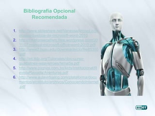 Bibliografía Opcional
Recomendada
1. http://www.slideshare.net/VanessaArroyoLo/pr
ocesos-basicos-de-microsoft-word-2010
2. http://tchefonsecalfaro.files.wordpress.com/20
11/07/manual-microsoft-office-word-2010.pdf
3. http://www2.bgsu.edu/downloads/cio/file85355
.pdf
4. http://es.tldp.org/Tutoriales/doc-curso-
guadalinex-iesaverroes/tema5a.pdf
5. http://www.cognos.com.bo/kids/institucional/R
evistaRayuela/Aventuras.pdf
6. http://www.aulavirtualcg.com/plataforma/docu
mentos/einstituto/archivos/ConociendoInternet
.pdf
 