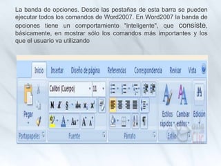 La banda de opciones. Desde las pestañas de esta barra se pueden
ejecutar todos los comandos de Word2007. En Word2007 la banda de
opciones tiene un comportamiento "inteligente", que consiste,
básicamente, en mostrar sólo los comandos más importantes y los
que el usuario va utilizando
 