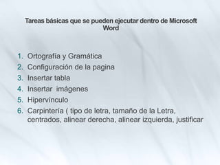 Tareas básicas que se pueden ejecutar dentro de Microsoft
Word
1. Ortografía y Gramática
2. Configuración de la pagina
3. Insertar tabla
4. Insertar imágenes
5. Hipervínculo
6. Carpintería ( tipo de letra, tamaño de la Letra,
centrados, alinear derecha, alinear izquierda, justificar
 