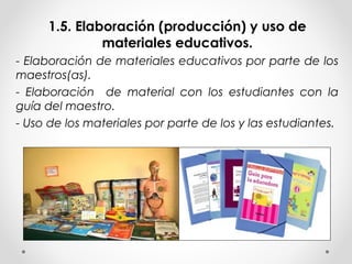 1.5. Elaboración (producción) y uso de
materiales educativos.
- Elaboración de materiales educativos por parte de los
maestros(as).
- Elaboración de material con los estudiantes con la
guía del maestro.
- Uso de los materiales por parte de los y las estudiantes.
 