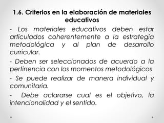 1.6. Criterios en la elaboración de materiales
educativos
- Los materiales educativos deben estar
articulados coherentemente a la estrategia
metodológica y al plan de desarrollo
curricular.
- Deben ser seleccionados de acuerdo a la
pertinencia con los momentos metodológicos
- Se puede realizar de manera individual y
comunitaria.
- Debe aclararse cual es el objetivo, la
intencionalidad y el sentido.
 