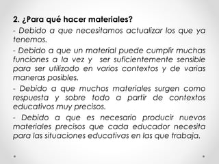 2. ¿Para qué hacer materiales?
- Debido a que necesitamos actualizar los que ya
tenemos.
- Debido a que un material puede cumplir muchas
funciones a la vez y ser suficientemente sensible
para ser utilizado en varios contextos y de varias
maneras posibles.
- Debido a que muchos materiales surgen como
respuesta y sobre todo a partir de contextos
educativos muy precisos.
- Debido a que es necesario producir nuevos
materiales precisos que cada educador necesita
para las situaciones educativas en las que trabaja.
 