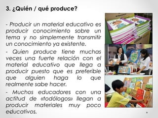 3. ¿Quién / qué produce?
- Producir un material educativo es
producir conocimiento sobre un
tema y no simplemente transmitir
un conocimiento ya existente.
- Quien produce tiene muchas
veces una fuerte relación con el
material educativo que llega a
producir puesto que es preferible
que alguien haga lo que
realmente sabe hacer.
- Muchos educadores con una
actitud de «todólogos» llegan a
producir materiales muy poco
educativos.
 