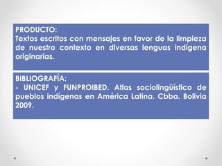 PRODUCTO:
Textos escritos con mensajes en favor de la limpieza
de nuestro contexto en diversas lenguas indígena
originarias.
BIBLIOGRAFÍA:
- UNICEF y FUNPROIBED. Atlas sociolingüístico de
pueblos indígenas en América Latina. Cbba. Bolivia
2009.
 