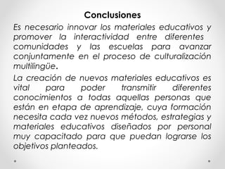 Conclusiones
Es necesario innovar los materiales educativos y
promover la interactividad entre diferentes
comunidades y las escuelas para avanzar
conjuntamente en el proceso de culturalización
multilingüe.
La creación de nuevos materiales educativos es
vital para poder transmitir diferentes
conocimientos a todas aquellas personas que
están en etapa de aprendizaje, cuya formación
necesita cada vez nuevos métodos, estrategias y
materiales educativos diseñados por personal
muy capacitado para que puedan lograrse los
objetivos planteados.
 