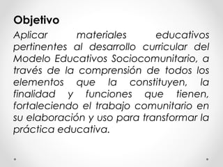 Objetivo
Aplicar materiales educativos
pertinentes al desarrollo curricular del
Modelo Educativos Sociocomunitario, a
través de la comprensión de todos los
elementos que la constituyen, la
finalidad y funciones que tienen,
fortaleciendo el trabajo comunitario en
su elaboración y uso para transformar la
práctica educativa.
 