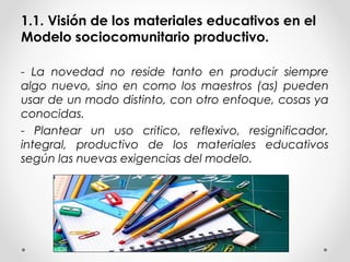 1.1. Visión de los materiales educativos en el
Modelo sociocomunitario productivo.
- La novedad no reside tanto en producir siempre
algo nuevo, sino en como los maestros (as) pueden
usar de un modo distinto, con otro enfoque, cosas ya
conocidas.
- Plantear un uso critico, reflexivo, resignificador,
integral, productivo de los materiales educativos
según las nuevas exigencias del modelo.
 
