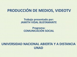 PRODUCCIÓN DE MEDIOS, VIDEOTV
Trabajo presentado por:
JAMITH VIDAL BUSTAMANTE
Programa:
COMUNICACIÓN SOCIAL
UNIVERSIDAD NACIONAL ABIERTA Y A DISTANCIA
UNAD
 