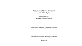 Producción de Medios – Video y TV
Cód.. 401114_10
Presentado por:
Zenayda Camacho Archila
Programa académico: comunicación social
Universidad nacional abierta y a distancia
Año 2014
 
