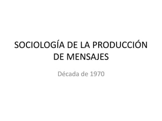 SOCIOLOGÍA DE LA PRODUCCIÓN
       DE MENSAJES
        Década de 1970
 