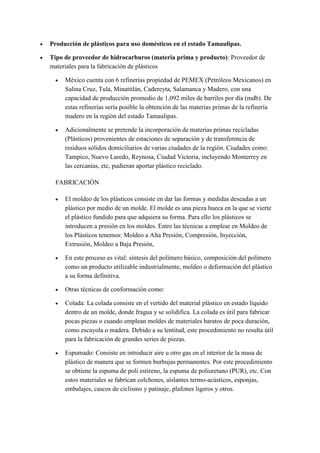  Producción de plásticos para uso domésticos en el estado Tamaulipas.
 Tipo de proveedor de hidrocarburos (materia prima y producto): Proveedor de
materiales para la fabricación de plásticos
 México cuenta con 6 refinerías propiedad de PEMEX (Petróleos Mexicanos) en
Salina Cruz, Tula, Minatitlán, Cadereyta, Salamanca y Madero, con una
capacidad de producción promedio de 1,092 miles de barriles por día (mdb). De
estas refinerías sería posible la obtención de las materias primas de la refinería
madero en la región del estado Tamaulipas.
 Adicionalmente se pretende la incorporación de materias primas recicladas
(Plásticos) provenientes de estaciones de separación y de transferencia de
residuos sólidos domiciliarios de varias ciudades de la región. Ciudades como:
Tampico, Nuevo Laredo, Reynosa, Ciudad Victoria, incluyendo Monterrey en
las cercanías, etc, pudieran aportar plástico reciclado.
FABRICACIÓN
 El moldeo de los plásticos consiste en dar las formas y medidas deseadas a un
plástico por medio de un molde. El molde es una pieza hueca en la que se vierte
el plástico fundido para que adquiera su forma. Para ello los plásticos se
introducen a presión en los moldes. Entre las técnicas a emplear en Moldeo de
los Plásticos tenemos: Moldeo a Alta Presión, Compresión, Inyección,
Extrusión, Moldeo a Baja Presión,
 En este proceso es vital: síntesis del polímero básico, composición del polímero
como un producto utilizable industrialmente, moldeo o deformación del plástico
a su forma definitiva.
 Otras técnicas de conformación como:
 Colada: La colada consiste en el vertido del material plástico en estado líquido
dentro de un molde, donde fragua y se solidifica. La colada es útil para fabricar
pocas piezas o cuando emplean moldes de materiales baratos de poca duración,
como escayola o madera. Debido a su lentitud, este procedimiento no resulta útil
para la fabricación de grandes series de piezas.
 Espumado: Consiste en introducir aire u otro gas en el interior de la masa de
plástico de manera que se formen burbujas permanentes. Por este procedimiento
se obtiene la espuma de poli estireno, la espuma de poliuretano (PUR), etc. Con
estos materiales se fabrican colchones, aislantes termo-acústicos, esponjas,
embalajes, cascos de ciclismo y patinaje, plafones ligeros y otros.
 