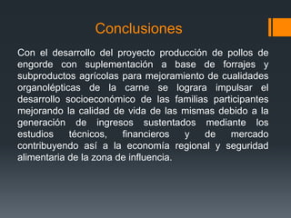 Conclusiones
Con el desarrollo del proyecto producción de pollos de
engorde con suplementación a base de forrajes y
subproductos agrícolas para mejoramiento de cualidades
organolépticas de la carne se lograra impulsar el
desarrollo socioeconómico de las familias participantes
mejorando la calidad de vida de las mismas debido a la
generación de ingresos sustentados mediante los
estudios técnicos, financieros y de mercado
contribuyendo así a la economía regional y seguridad
alimentaria de la zona de influencia.
 