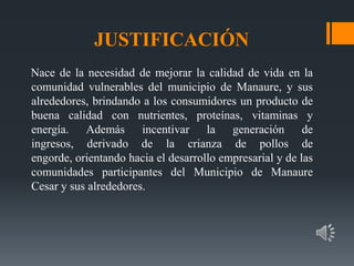 JUSTIFICACIÓN
Nace de la necesidad de mejorar la calidad de vida en la
comunidad vulnerables del municipio de Manaure, y sus
alrededores, brindando a los consumidores un producto de
buena calidad con nutrientes, proteínas, vitaminas y
energía. Además incentivar la generación de
ingresos, derivado de la crianza de pollos de
engorde, orientando hacia el desarrollo empresarial y de las
comunidades participantes del Municipio de Manaure
Cesar y sus alrededores.
 