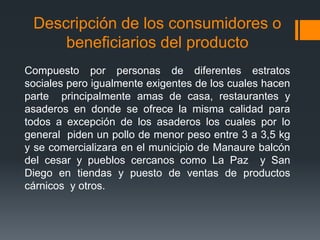 Descripción de los consumidores o
beneficiarios del producto
Compuesto por personas de diferentes estratos
sociales pero igualmente exigentes de los cuales hacen
parte principalmente amas de casa, restaurantes y
asaderos en donde se ofrece la misma calidad para
todos a excepción de los asaderos los cuales por lo
general piden un pollo de menor peso entre 3 a 3,5 kg
y se comercializara en el municipio de Manaure balcón
del cesar y pueblos cercanos como La Paz y San
Diego en tiendas y puesto de ventas de productos
cárnicos y otros.
 