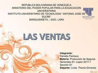 REPUBLICA BOLIVARIANA DE VENEZUELA
MINISTERIO DEL PODER POPULAR PARA LA EDUACACION
UNIVERSITARIA
INSTITUTO UNIVERSITARIO DE TECNOLOGIA “ ANTONIO JOSE DE
SUCRE”
BARQUISIMETO .- EDO. LARA
Integrante:
Yamelis Pacheco
Materia: Producción de Seguros
Generales 81- Lapso 2017-1
Sección S1
Docente: Licda. Thania Gimenez
 