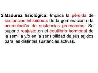 2.Madurez fisiológica: Implica la pérdida de
sustancias inhibidoras de la germinación o la
acumulación de sustancias promotoras. Se
supone reajuste en el equilibrio hormonal de
la semilla y/o en la sensibilidad de sus tejidos
para las distintas sustancias activas.
 