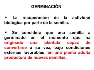  La recuperación de la actividad
biológica por parte de la semilla.
 Se considera que una semilla a
germinado en el momento que ha
originado una plántula capaz de
convertirse a su vez, bajo condiciones
externas favorables, en una planta adulta
productora de nuevas semillas.
GERMINACIÓN
 