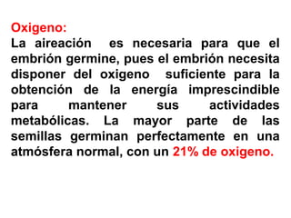 Oxigeno:
La aireación es necesaria para que el
embrión germine, pues el embrión necesita
disponer del oxigeno suficiente para la
obtención de la energía imprescindible
para mantener sus actividades
metabólicas. La mayor parte de las
semillas germinan perfectamente en una
atmósfera normal, con un 21% de oxigeno.
 