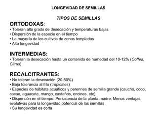 LONGEVIDAD DE SEMILLAS
TIPOS DE SEMILLAS
ORTODOXAS:
• Toleran alto grado de desecación y temperaturas bajas
• Dispersión de la especie en el tiempo
• La mayoría de los cultivos de zonas templadas
• Alta longevidad
INTERMEDIAS:
• Toleran la desecación hasta un contenido de humedad del 10-12% (Coffea,
Citrus)
RECALCITRANTES:
• No toleran la desecación (20-60%)
• Baja tolerancia al frío (tropicales)
• Especies de hábitats acuáticos y perennes de semilla grande (caucho, coco,
cacao, aguacate, mango, castaños, encinas, etc)
• Dispersión en el tiempo: Persistencia de la planta madre. Menos ventajas
evolutivas para la longevidad potencial de las semillas
• Su longevidad es corta
 