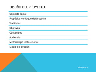 DISEÑO	
  DEL	
  PROYECTO	
  
Contexto social
Propósito y enfoque del proyecto
Viabilidad
Objetivos
Contenidos
Audiencia
Metodología instruccional
Medio de difusión




                                   alelopezm	
  
 