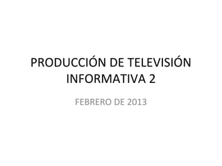 PRODUCCIÓN DE TELEVISIÓN
    INFORMATIVA 2
      FEBRERO DE 2013
 